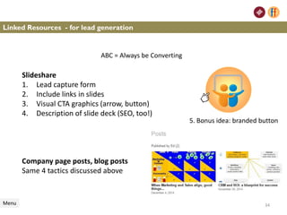 Linked Resources - for lead generation
Menu
Slideshare
1. Lead capture form
2. Include links in slides
3. Visual CTA graphics (arrow, button)
4. Description of slide deck (SEO, too!)
Company page posts, blog posts
Same 4 tactics discussed above
34
5. Bonus idea: branded button
ABC = Always be Converting
 