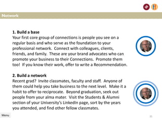 Network
1. Build a base
Your first core group of connections is people you see on a
regular basis and who serve as the foundation to your
professional network. Connect with colleagues, clients,
friends, and family. These are your brand advocates who can
promote your business to their Connections. Promote them
too! If you know their work, offer to write a Recommendation.
2. Build a network
Recent grad? Invite classmates, faculty and staff. Anyone of
them could help you take business to the next level. Make it a
habit to offer to reciprocate. Beyond graduation, seek out
people from your alma mater. Visit the Students & Alumni
section of your University’s LinkedIn page, sort by the years
you attended, and find other fellow classmates.
Menu 35
 