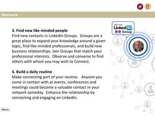 Network
Menu
3. Find new like minded people
Find new contacts in LinkedIn Groups. Groups are a
great place to expand your knowledge around a given
topic, find like-minded professionals, and build new
business relationships. Join Groups that match your
professional interests. Observe and converse to find
others with whom you may wish to Connect.
4. Build a daily routine
Make connecting part of your routine. Anyone you
come in contact with at events, conferences and
meetings could become a valuable contact in your
network someday. Enhance the relationship by
connecting and engaging on LinkedIn.
36
 