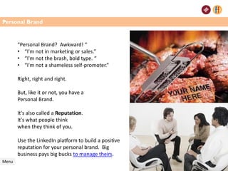 Personal Brand
Menu
“Personal Brand? Awkward! “
• “I'm not in marketing or sales.”
• “I'm not the brash, bold type. “
• “I'm not a shameless self-promoter.”
Right, right and right.
But, like it or not, you have a
Personal Brand.
It's also called a Reputation.
It's what people think
when they think of you.
Use the LinkedIn platform to build a positive
reputation for your personal brand. Big
business pays big bucks to manage theirs.
37
 