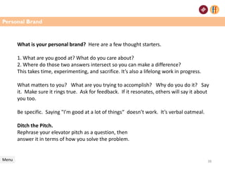 What is your personal brand? Here are a few thought starters.
1. What are you good at? What do you care about?
2. Where do those two answers intersect so you can make a difference?
This takes time, experimenting, and sacrifice. It’s also a lifelong work in progress.
What matters to you? What are you trying to accomplish? Why do you do it? Say
it. Make sure it rings true. Ask for feedback. If it resonates, others will say it about
you too.
Be specific. Saying "I'm good at a lot of things“ doesn’t work. It’s verbal oatmeal.
Ditch the Pitch.
Rephrase your elevator pitch as a question, then
answer it in terms of how you solve the problem.
Menu 38
Personal Brand
 
