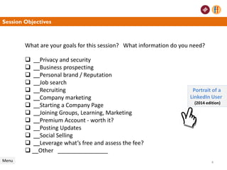 What are your goals for this session? What information do you need?
 __Privacy and security
 __Business prospecting
 __Personal brand / Reputation
 __Job search
 __Recruiting
 __Company marketing
 __Starting a Company Page
 __Joining Groups, Learning, Marketing
 __Premium Account - worth it?
 __Posting Updates
 __Social Selling
 __Leverage what’s free and assess the fee?
 __Other ________________
Session Objectives
Menu
Portrait of a
LinkedIn User
(2014 edition)
4
 