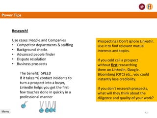 PowerTips
Research!
Use cases: People and Companies
• Competitor departments & staffing
• Background checks
• Advanced people finder
• Dispute resolution
• Business prospects
The benefit: SPEED
If it takes ~6 contact incidents to
turn a prospect into a buyer,
LinkedIn helps you get the first
few touches done in quickly in a
professional manner
Menu
Prospecting? Don’t ignore LinkedIn.
Use it to find relevant mutual
interests and topics.
If you cold call a prospect
without first researching
them on LinkedIn, Google,
Bloomberg (OTC) etc., you could
instantly lose credibility.
If you don’t research prospects,
what will they think about the
diligence and quality of your work?
42
 