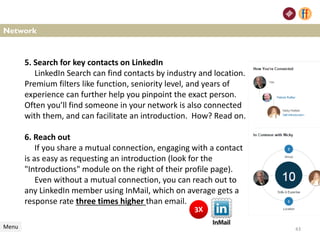 Network
Menu
5. Search for key contacts on LinkedIn
LinkedIn Search can find contacts by industry and location.
Premium filters like function, seniority level, and years of
experience can further help you pinpoint the exact person.
Often you’ll find someone in your network is also connected
with them, and can facilitate an introduction. How? Read on.
6. Reach out
If you share a mutual connection, engaging with a contact
is as easy as requesting an introduction (look for the
"Introductions" module on the right of their profile page).
Even without a mutual connection, you can reach out to
any LinkedIn member using InMail, which on average gets a
response rate three times higher than email.
43
 