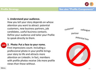 1. Understand your audience.
How you tell your story depends on whose
attention you want to attract: potential
customers, new business partners, job
candidates, useful business contacts.
Define your audience and tailor your Profile
to speak directly to them.
2. Photo: Put a face to your name.
First impressions count. Including a
professional photo in your profile brings
your story to life and attracts more
attention on LinkedIn. In fact, members
with profile photos receive 14x more profile
views than those without.
Profile Strategy
Menu
See also “Profile Components”
44
partner
 