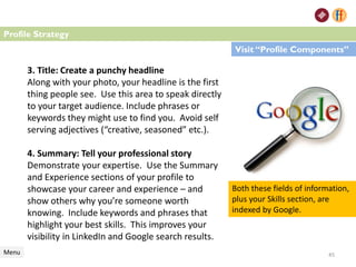 3. Title: Create a punchy headline
Along with your photo, your headline is the first
thing people see. Use this area to speak directly
to your target audience. Include phrases or
keywords they might use to find you. Avoid self
serving adjectives (“creative, seasoned” etc.).
4. Summary: Tell your professional story
Demonstrate your expertise. Use the Summary
and Experience sections of your profile to
showcase your career and experience – and
show others why you’re someone worth
knowing. Include keywords and phrases that
highlight your best skills. This improves your
visibility in LinkedIn and Google search results.
Profile Strategy
Menu
Visit “Profile Components”
45
Both these fields of information,
plus your Skills section, are
indexed by Google.
 