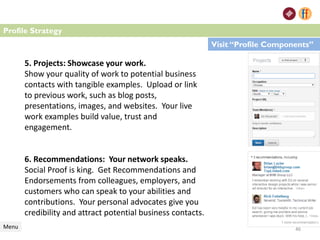 5. Projects: Showcase your work.
Show your quality of work to potential business
contacts with tangible examples. Upload or link
to previous work, such as blog posts,
presentations, images, and websites. Your live
work examples build value, trust and
engagement.
6. Recommendations: Your network speaks.
Social Proof is king. Get Recommendations and
Endorsements from colleagues, employers, and
customers who can speak to your abilities and
contributions. Your personal advocates give you
credibility and attract potential business contacts.
Menu
Profile Strategy
Visit “Profile Components”
46
 