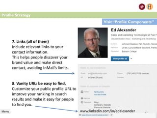 7. Links (all of them)
Include relevant links to your
contact information.
This helps people discover your
brand value and make direct
contact, avoiding InMail’s limits.
8. Vanity URL: be easy to find.
Customize your public profile URL to
improve your ranking in search
results and make it easy for people
to find you.
Menu
Profile Strategy
Visit “Profile Components”
47www.linkedin.com/in/edalexander
 