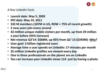 A few LinkedIn Facts
• Launch date: May 5, 2003
• IPO date: May 19, 2011
• 332 M members (107M in US, ROW = 75% of recent growth)
• 2 new users join every second
• 42 million unique mobile visitors per month, up from 29 million
a year before (45% increase)
• Net revenue Q3’14: $568M, up 45% from Q3 ’13 ($393M)- Why?
• User goal: 3 billion registered users
• Average time a user spends on LinkedIn: 17 minutes per month
• 25 million LinkedIn profiles are viewed every day
• One in three professionals on the planet are on LinkedIn
• You can increase your LinkedIn views 11X just by having a photo
Menu 5
 