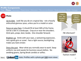 Photo
Up to date. Look like you do on a typical day - not a heavily
airbrushed glamour pose, unless you’re a model or actor.
Focus on your face. It should fill at least 50% of the frame,
not be a dot in a landscape. Crop at or near the shoulders.
Omit pets, props, beer, boobs. One shoulder forward.
Brighten up. Smile with your eyes, a welcoming expression,
not a goofy grin or scowl. Face a light source; backlighting
makes you look sinister.
Dress the part. Wear what you normally wear to work. Swap
uniform, tux and sweats for business casual clothes. No
wedding gowns, Spring Break candids or selfies.
stats: Profiles with a photo get 11X more views
FBI informant?
Fashion model?
Default imageProfile Components
Title • Photo • Summary • Experience • Education • Recommendations • Endorsements • Skills • Groups
Menu
“I don’t
care. You
shouldn’t
either.”
I am in a
witless
protection
program
50
 