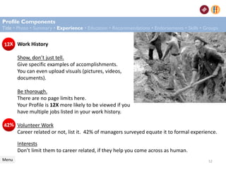 Work History
Show, don’t just tell.
Give specific examples of accomplishments.
You can even upload visuals (pictures, videos,
documents).
Be thorough.
There are no page limits here.
Your Profile is 12X more likely to be viewed if you
have multiple jobs listed in your work history.
Profile Components
Title • Photo • Summary • Experience • Education • Recommendations • Endorsements • Skills • Groups
Menu
Volunteer Work
Career related or not, list it. 42% of managers surveyed equate it to formal experience.
Interests
Don’t limit them to career related, if they help you come across as human.
52
 