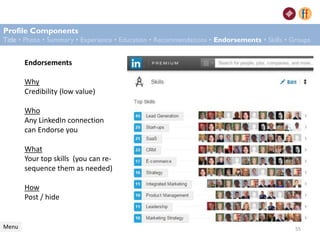 Endorsements
Why
Credibility (low value)
Who
Any LinkedIn connection
can Endorse you
What
Your top skills (you can re-
sequence them as needed)
How
Post / hide
Profile Components
Title • Photo • Summary • Experience • Education • Recommendations • Endorsements • Skills • Groups
Menu 55
 