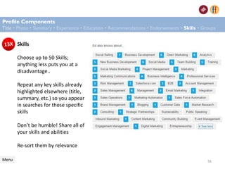 Skills
Choose up to 50 Skills;
anything less puts you at a
disadvantage..
Repeat any key skills already
highlighted elsewhere (title,
summary, etc.) so you appear
in searches for those specific
skills
Don’t be humble! Share all of
your skills and abilities
Re-sort them by relevance
Profile Components
Title • Photo • Summary • Experience • Education • Recommendations • Endorsements • Skills • Groups
Menu 56
 