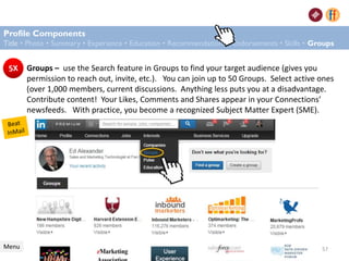Profile Components
Title • Photo • Summary • Experience • Education • Recommendations • Endorsements • Skills • Groups
Menu
Groups – use the Search feature in Groups to find your target audience (gives you
permission to reach out, invite, etc.). You can join up to 50 Groups. Select active ones
(over 1,000 members, current discussions. Anything less puts you at a disadvantage.
Contribute content! Your Likes, Comments and Shares appear in your Connections’
newsfeeds. With practice, you become a recognized Subject Matter Expert (SME).
57
 