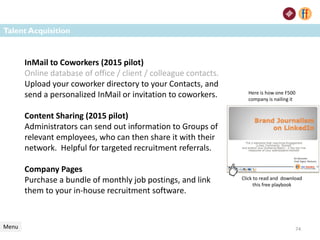 Talent Acquisition
Menu
InMail to Coworkers (2015 pilot)
Online database of office / client / colleague contacts.
Upload your coworker directory to your Contacts, and
send a personalized InMail or invitation to coworkers.
Content Sharing (2015 pilot)
Administrators can send out information to Groups of
relevant employees, who can then share it with their
network. Helpful for targeted recruitment referrals.
Company Pages
Purchase a bundle of monthly job postings, and link
them to your in-house recruitment software.
74
Here is how one F500
company is nailing it
Click to read and download
this free playbook
 