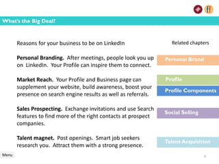 Menu
What’s the Big Deal?
Reasons for your business to be on LinkedIn
Personal Branding. After meetings, people look you up
on LinkedIn. Your Profile can inspire them to connect.
Market Reach. Your Profile and Business page can
supplement your website, build awareness, boost your
presence on search engine results as well as referrals.
Sales Prospecting. Exchange invitations and use Search
features to find more of the right contacts at prospect
companies.
Talent magnet. Post openings. Smart job seekers
research you. Attract them with a strong presence.
Related chapters
Personal Brand
Social Selling
Talent Acquisition
Profile
Profile Components
9
 
