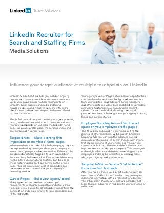 LinkedIn Media Solutions help you build an ongoing
rapport with passive candidates and warm members
up to your brand across multiple touchpoints on
LinkedIn. Most passive candidates and hiring
managers use LinkedIn daily to network with peers,
check status updates, and keep up with news related
to their current job.
Media Solutions allow you to insert your agency’s name,
brand, and value proposition into the conversation at
four key touchpoints on LinkedIn: the LinkedIn home
page, employee profile page, the personal inbox and
on your LinkedIn Career Page.
Targeted Ads — Make a strong first
impression on members’ home pages
When members visit their LinkedIn home page, they can
be exposed to key messages about your company to
warm them up to your value proposition. Relevant jobs
are also automatically targeted to each candidate in
Jobs You May Be Interested In. Passive candidates may
not be actively looking for a position, but they’ll see
these matching jobs front and center on their home
page. This will drive a new pool of candidates and
customers to learn more about your company’s
recruiting services.
Career Pages — Build your agency brand
Many agencies compete for the same open
requirements in a highly competitive industry. Career
Pages give you a voice to differentiate yourself from the
competition and speak directly to your candidates and
hiring managers.
Your agency’s Career Page features career opportunities
that match each candidate’s background, testimonials
from your satisfied candidates and hiring managers,
and other assets like video tours and client or candidate
interviews. Customize your own dynamic content
tailored for each individual, showing clients and
prospective clients alike insight into your agency’s brand,
focus, and success stories.
Employee Branding Ads — Own the ad
space on your employee profile pages
The #1 activity on LinkedIn is members visiting the
profiles of other members. With LinkedIn Employee
Branding Ads, you can own the ad space on your
employee profile pages, to better engage with anyone
that checks out one of your employees. You can use
these ads as both an offensive and defensive tactic to
improve interaction with your company. This message is
visible right when a candidate is networking with your
employees and may be interested in learning more
about your agency and your services.
Targeted InMail — Send a “Call to Action”
to receive fast, hot leads
After you have warmed up a target audience with ads,
send them a “Call to Action” so that they can request
additional information with a single click of a button:
“I’m Interested.” People who click are incredibly hot
leads that are delivered in real time to your recruiting or
sales team.
LinkedIn Recruiter for
Search and Staffing Firms
Influence your target audience at multiple touchpoints on LinkedIn
Talent Solutions
Media Solutions
 