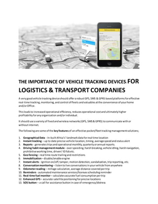 THE IMPORTANCE OF VEHICLE TRACKING DEVICES: FOR
LOGISTICS & TRANSPORT COMPANIES
A verygoodvehicle trackingdeviceshould offerarobustGPS,SMS & GPRS basedplatformsforeffective
real-time tracking,monitoring,andcontrol of fleets andvaluables atthe convenience of yourhome
and/orOffice.
Thisleadsto increasedoperational efficiency,reducesoperational costandultimatelyhigher
profitabilityforanyorganization and/orindividual.
It should use a varietyof fixedandwirelessnetworks(GPS, SMS& GPRS) tocommunicate withor
withoutinternet.
The followingare some of the keyfeaturesof an effective pocket/fleettrackingmanagementsolutions;
1. Geographical Data - In-builtAfrica’s’landmarkdataforreal time location
2. Instant tracking – up to date precise vehicle location, timing,averagespeedandstatusalert
3. Reports - generates tripsand operational monthly,quarterlyorannual reports.
4. Driving habit managementmodule - overspeeding,harshbreaking,vehicleidling,harshnavigation,
prohibitiveworkingtime,drivers’ID fobetc.
5. Geofencing– real time route trailingandrestrictions
6. Immobilization– disable/enableengine
7. Instant alerts - Ignitionon/off,tamper, motiondetection,vandalization,tripreporting, etc.
8. Conversationmonitoring– listentolive conversationsinyourvehicle fromanywhere
9. Odometerreading– millage calculation,average distance coveredpertrip
10. Reminders- automatedmaintenance services/licensesschedulingreminder
11. Real-time fuel monitor– calculatesaccurate fuel consumptionpertrip
12. Enhanced GPS– accurate satellitepositioningforprecise locations
13. SOS button – a call for assistance buttonincase of emergency/distress
 