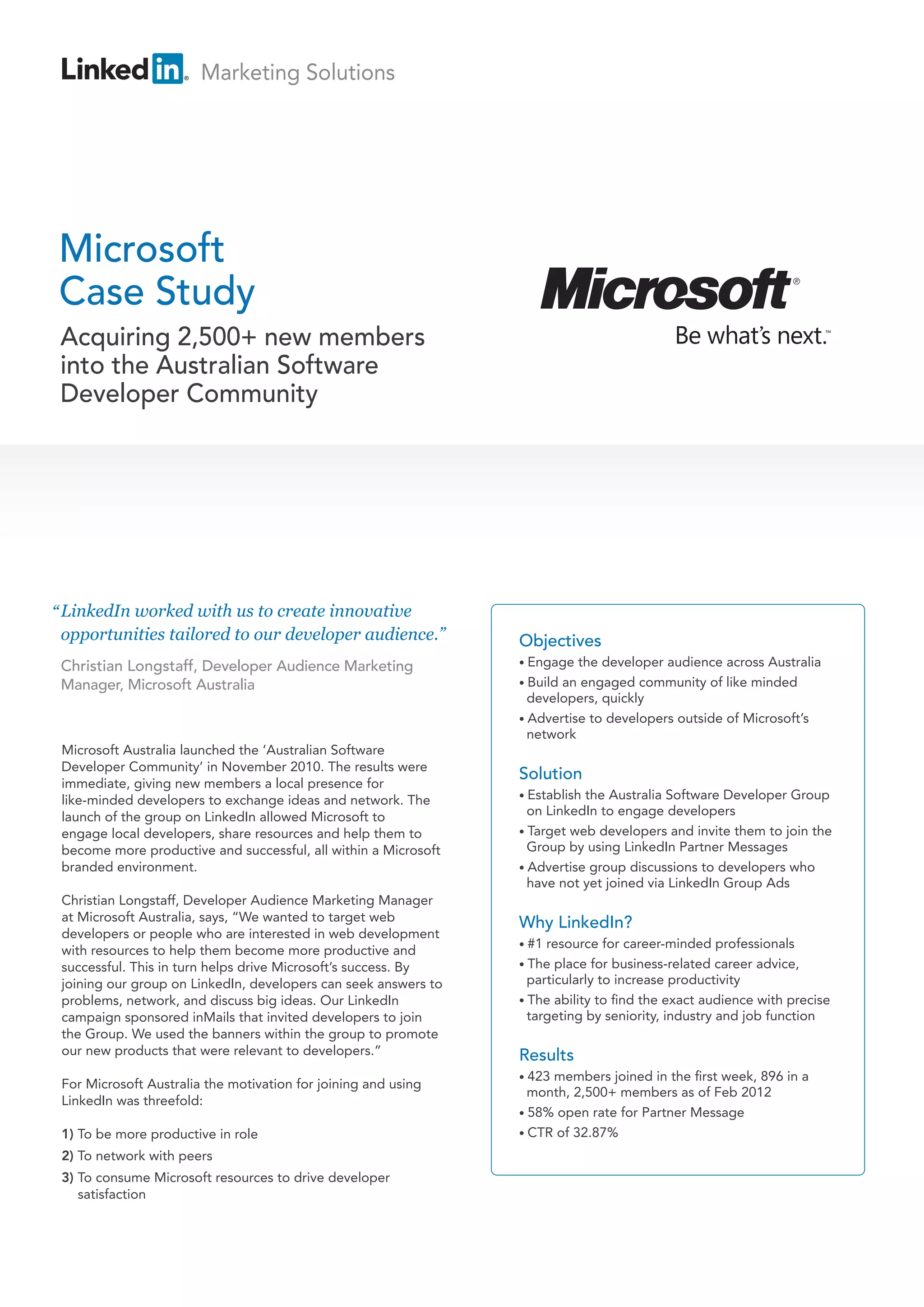 Marketing Solutions




Microsoft
Case Study
 Acquiring 2,500+ new members
 into the Australian Software
 Developer Community




“ LinkedIn worked with us to create innovative
  opportunities tailored to our developer audience.”             Objectives
 Christian Longstaff, Developer Audience Marketing               • Engage  the developer audience across Australia
 Manager, Microsoft Australia                                    • Buildan engaged community of like minded
                                                                   developers, quickly
                                                                 • Advertise to developers outside of Microsoft’s
                                                                   network
 Microsoft Australia launched the ‘Australian Software
 Developer Community’ in November 2010. The results were
                                                                 Solution
 immediate, giving new members a local presence for
 like-minded developers to exchange ideas and network. The       • Establishthe Australia Software Developer Group
 launch of the group on LinkedIn allowed Microsoft to              on LinkedIn to engage developers
 engage local developers, share resources and help them to       • Target web developers and invite them to join the
 become more productive and successful, all within a Microsoft     Group by using LinkedIn Partner Messages
 branded environment.                                            • Advertise group discussions to developers who
                                                                   have not yet joined via LinkedIn Group Ads
 Christian Longstaff, Developer Audience Marketing Manager
 at Microsoft Australia, says, “We wanted to target web          Why LinkedIn?
 developers or people who are interested in web development
                                                                 • #1 resource for career-minded professionals
 with resources to help them become more productive and
 successful. This in turn helps drive Microsoft’s success. By    • The  place for business-related career advice,
 joining our group on LinkedIn, developers can seek answers to     particularly to increase productivity
 problems, network, and discuss big ideas. Our LinkedIn          • The ability to find the exact audience with precise
 campaign sponsored inMails that invited developers to join        targeting by seniority, industry and job function
 the Group. We used the banners within the group to promote
 our new products that were relevant to developers.”             Results
                                                                 • 423members joined in the first week, 896 in a
 For Microsoft Australia the motivation for joining and using
                                                                   month, 2,500+ members as of Feb 2012
 LinkedIn was threefold:
                                                                 • 58% open rate for Partner Message
 1) To be more productive in role                                • CTR of 32.87%

 2) To network with peers
 3) To consume Microsoft resources to drive developer
    satisfaction
 