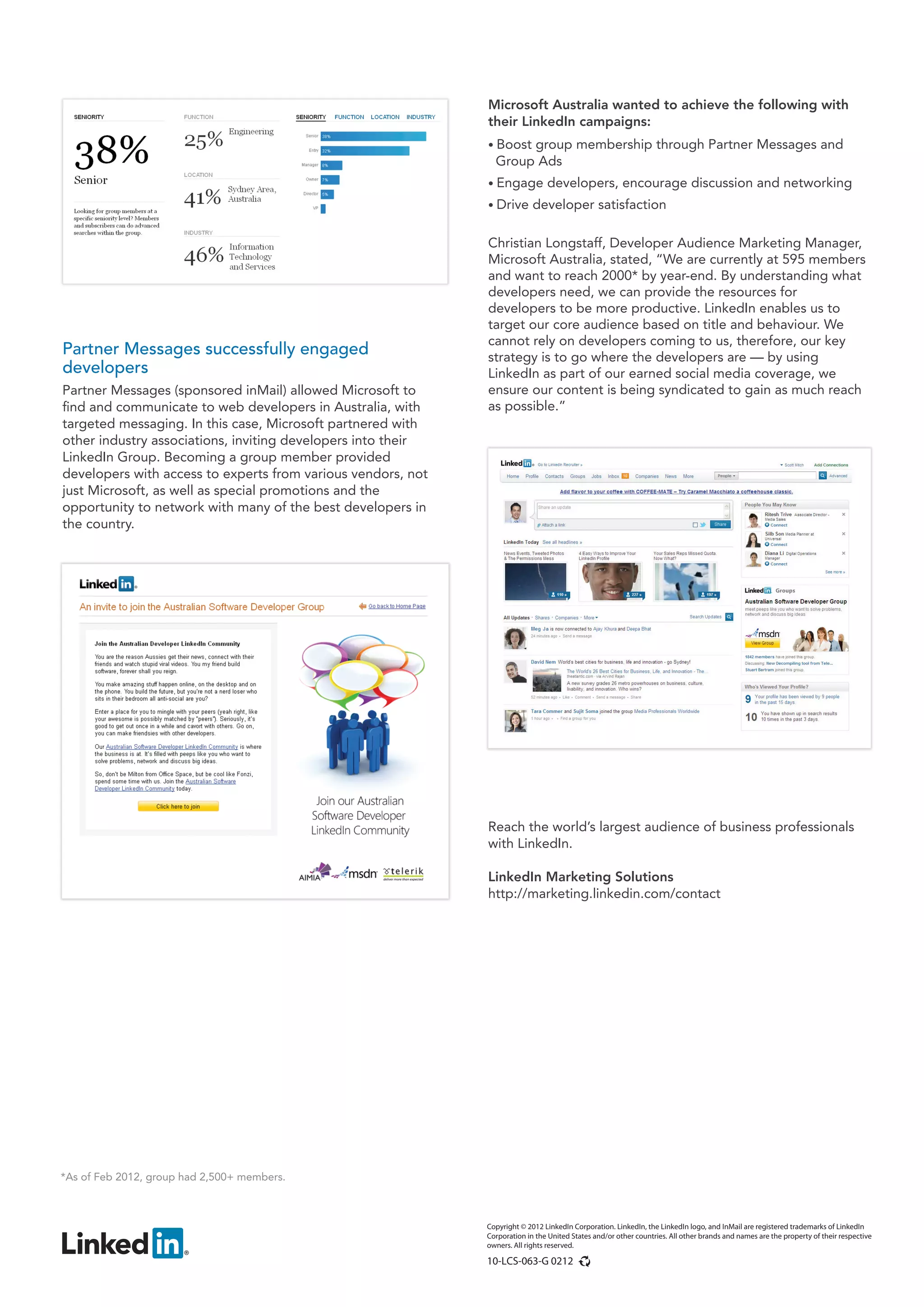 Microsoft Australia wanted to achieve the following with
                                                              their LinkedIn campaigns:
                                                              • Boostgroup membership through Partner Messages and
                                                                Group Ads
                                                              • Engage          developers, encourage discussion and networking
                                                              • Drive       developer satisfaction

                                                              Christian Longstaff, Developer Audience Marketing Manager,
                                                              Microsoft Australia, stated, “We are currently at 595 members
                                                              and want to reach 2000* by year-end. By understanding what
                                                              developers need, we can provide the resources for
                                                              developers to be more productive. LinkedIn enables us to
                                                              target our core audience based on title and behaviour. We
                                                              cannot rely on developers coming to us, therefore, our key
Partner Messages successfully engaged                         strategy is to go where the developers are — by using
developers                                                    LinkedIn as part of our earned social media coverage, we
Partner Messages (sponsored inMail) allowed Microsoft to      ensure our content is being syndicated to gain as much reach
find and communicate to web developers in Australia, with     as possible.”
targeted messaging. In this case, Microsoft partnered with
other industry associations, inviting developers into their
LinkedIn Group. Becoming a group member provided
developers with access to experts from various vendors, not
just Microsoft, as well as special promotions and the
opportunity to network with many of the best developers in
the country.




                                                              Reach the world’s largest audience of business professionals
                                                              with LinkedIn.

                                                              LinkedIn Marketing Solutions
                                                              http://marketing.linkedin.com/contact




*As of Feb 2012, group had 2,500+ members.



                                                              Copyright © 2012 LinkedIn Corporation. LinkedIn, the LinkedIn logo, and InMail are registered trademarks of LinkedIn
                                                              Corporation in the United States and/or other countries. All other brands and names are the property of their respective
                                                              owners. All rights reserved.

                                                              10-LCS-063-G 0212
 