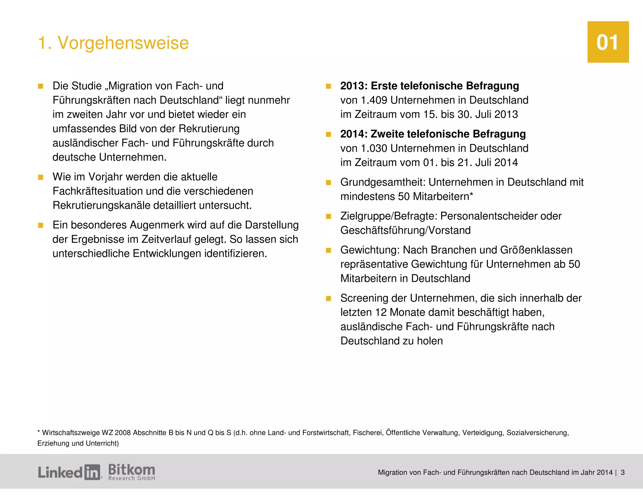 Migration von Fach- und Führungskräften nach Deutschland im Jahr 2014 | 3 
01 
Die Studie „Migration von Fach- und Führungskräften nach Deutschland“ liegt nunmehr im zweiten Jahr vor und bietet wieder ein umfassendes Bild von der Rekrutierung ausländischer Fach- und Führungskräfte durch deutsche Unternehmen. 
Wie im Vorjahr werden die aktuelle Fachkräftesituation und die verschiedenen Rekrutierungskanäle detailliert untersucht. 
Ein besonderes Augenmerk wird auf die Darstellung der Ergebnisse im Zeitverlauf gelegt. So lassen sich unterschiedliche Entwicklungen identifizieren. 
2013: Erste telefonische Befragung von 1.409 Unternehmen in Deutschland im Zeitraum vom 15. bis 30. Juli 2013 
2014: Zweite telefonische Befragung von 1.030 Unternehmen in Deutschland im Zeitraum vom 01. bis 21. Juli 2014 
Grundgesamtheit: Unternehmen in Deutschland mit mindestens 50 Mitarbeitern* 
Zielgruppe/Befragte: Personalentscheider oder Geschäftsführung/Vorstand 
Gewichtung: Nach Branchen und Größenklassen repräsentative Gewichtung für Unternehmen ab 50 Mitarbeitern in Deutschland 
Screening der Unternehmen, die sich innerhalb der letzten 12 Monate damit beschäftigt haben, ausländische Fach- und Führungskräfte nach Deutschland zu holen 
1. Vorgehensweise 
* Wirtschaftszweige WZ 2008 Abschnitte B bis N und Q bis S (d.h. ohne Land- und Forstwirtschaft, Fischerei, Öffentliche Verwaltung, Verteidigung, Sozialversicherung, Erziehung und Unterricht)  