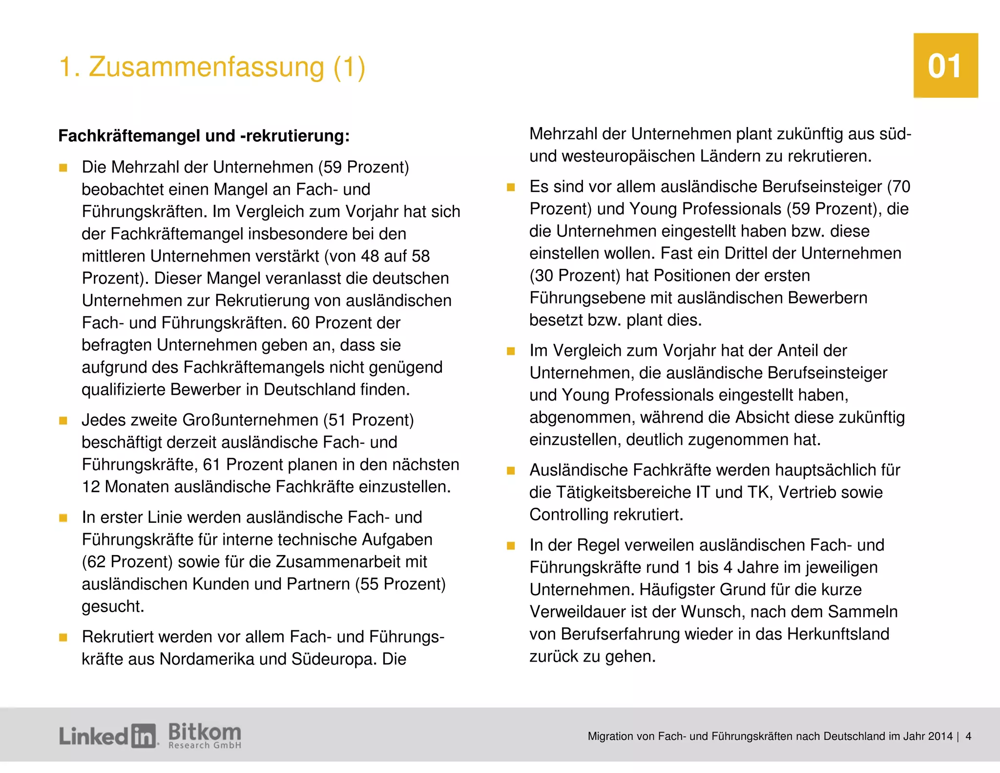 Migration von Fach- und Führungskräften nach Deutschland im Jahr 2014 | 4 
01 
Fachkräftemangel und -rekrutierung: 
Die Mehrzahl der Unternehmen (59 Prozent) beobachtet einen Mangel an Fach- und Führungskräften. Im Vergleich zum Vorjahr hat sich der Fachkräftemangel insbesondere bei den mittleren Unternehmen verstärkt (von 48 auf 58 Prozent). Dieser Mangel veranlasst die deutschen Unternehmen zur Rekrutierung von ausländischen Fach- und Führungskräften. 60 Prozent der befragten Unternehmen geben an, dass sie aufgrund des Fachkräftemangels nicht genügend qualifizierte Bewerber in Deutschland finden. 
Jedes zweite Großunternehmen (51 Prozent) beschäftigt derzeit ausländische Fach- und Führungskräfte, 61 Prozent planen in den nächsten 12 Monaten ausländische Fachkräfte einzustellen. 
In erster Linie werden ausländische Fach- und Führungskräfte für interne technische Aufgaben (62 Prozent) sowie für die Zusammenarbeit mit ausländischen Kunden und Partnern (55 Prozent) gesucht. 
Rekrutiert werden vor allem Fach- und Führungs- kräfte aus Nordamerika und Südeuropa. Die Mehrzahl der Unternehmen plant zukünftig aus süd- und westeuropäischen Ländern zu rekrutieren. 
Es sind vor allem ausländische Berufseinsteiger (70 Prozent) und Young Professionals (59 Prozent), die die Unternehmen eingestellt haben bzw. diese einstellen wollen. Fast ein Drittel der Unternehmen (30 Prozent) hat Positionen der ersten Führungsebene mit ausländischen Bewerbern besetzt bzw. plant dies. 
Im Vergleich zum Vorjahr hat der Anteil der Unternehmen, die ausländische Berufseinsteiger und Young Professionals eingestellt haben, abgenommen, während die Absicht diese zukünftig einzustellen, deutlich zugenommen hat. 
Ausländische Fachkräfte werden hauptsächlich für die Tätigkeitsbereiche IT und TK, Vertrieb sowie Controlling rekrutiert. 
In der Regel verweilen ausländischen Fach- und Führungskräfte rund 1 bis 4 Jahre im jeweiligen Unternehmen. Häufigster Grund für die kurze Verweildauer ist der Wunsch, nach dem Sammeln von Berufserfahrung wieder in das Herkunftsland zurück zu gehen. 
1. Zusammenfassung (1)  