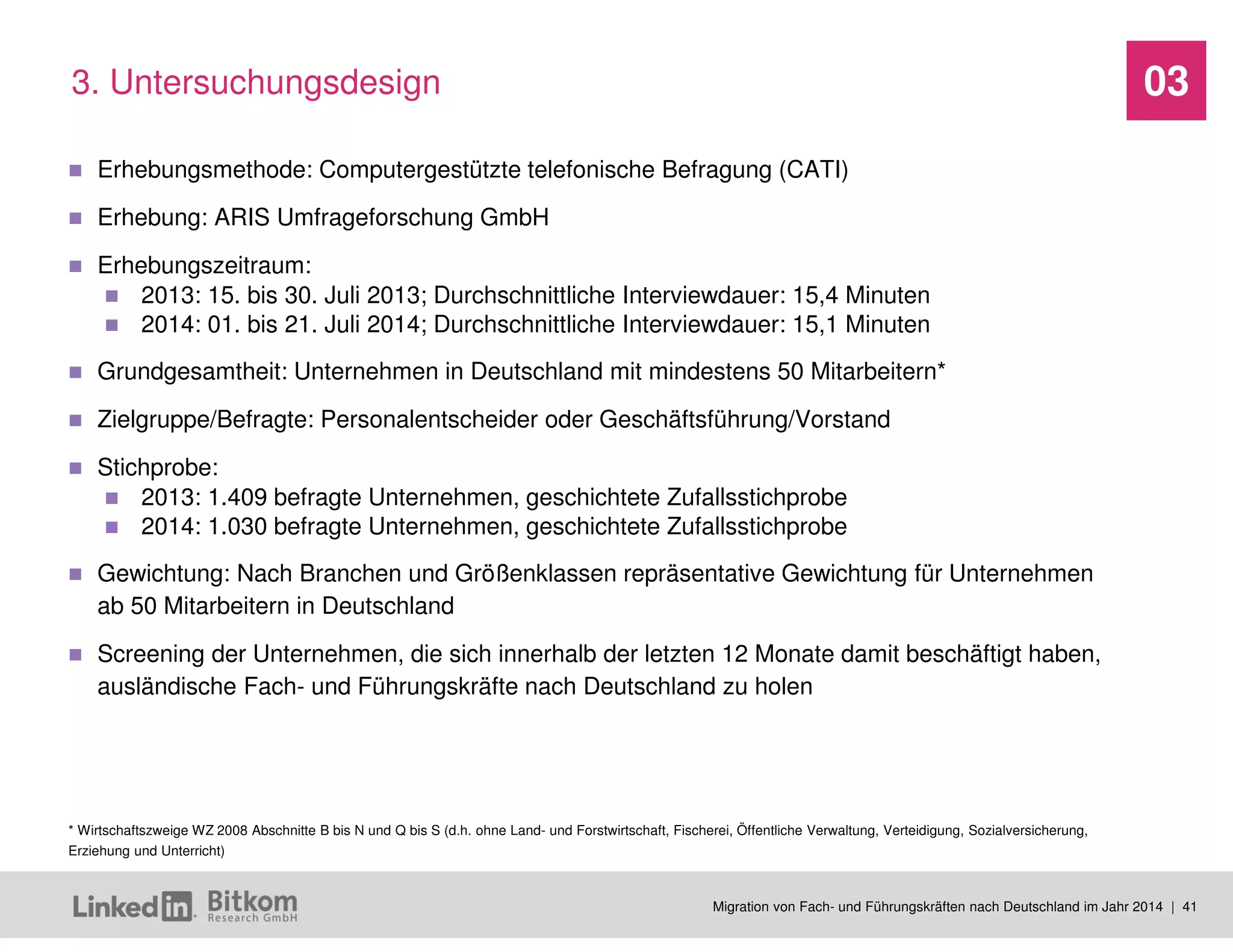 Migration von Fach- und Führungskräften nach Deutschland im Jahr 2014 | 41 
03 
Erhebungsmethode: Computergestützte telefonische Befragung (CATI) 
Erhebung: ARIS Umfrageforschung GmbH 
Erhebungszeitraum: 
2013: 15. bis 30. Juli 2013; Durchschnittliche Interviewdauer: 15,4 Minuten 
2014: 01. bis 21. Juli 2014; Durchschnittliche Interviewdauer: 15,1 Minuten 
Grundgesamtheit: Unternehmen in Deutschland mit mindestens 50 Mitarbeitern* 
Zielgruppe/Befragte: Personalentscheider oder Geschäftsführung/Vorstand 
Stichprobe: 
2013: 1.409 befragte Unternehmen, geschichtete Zufallsstichprobe 
2014: 1.030 befragte Unternehmen, geschichtete Zufallsstichprobe 
Gewichtung: Nach Branchen und Größenklassen repräsentative Gewichtung für Unternehmen ab 50 Mitarbeitern in Deutschland 
Screening der Unternehmen, die sich innerhalb der letzten 12 Monate damit beschäftigt haben, ausländische Fach- und Führungskräfte nach Deutschland zu holen 
3. Untersuchungsdesign 
* Wirtschaftszweige WZ 2008 Abschnitte B bis N und Q bis S (d.h. ohne Land- und Forstwirtschaft, Fischerei, Öffentliche Verwaltung, Verteidigung, Sozialversicherung, Erziehung und Unterricht)  