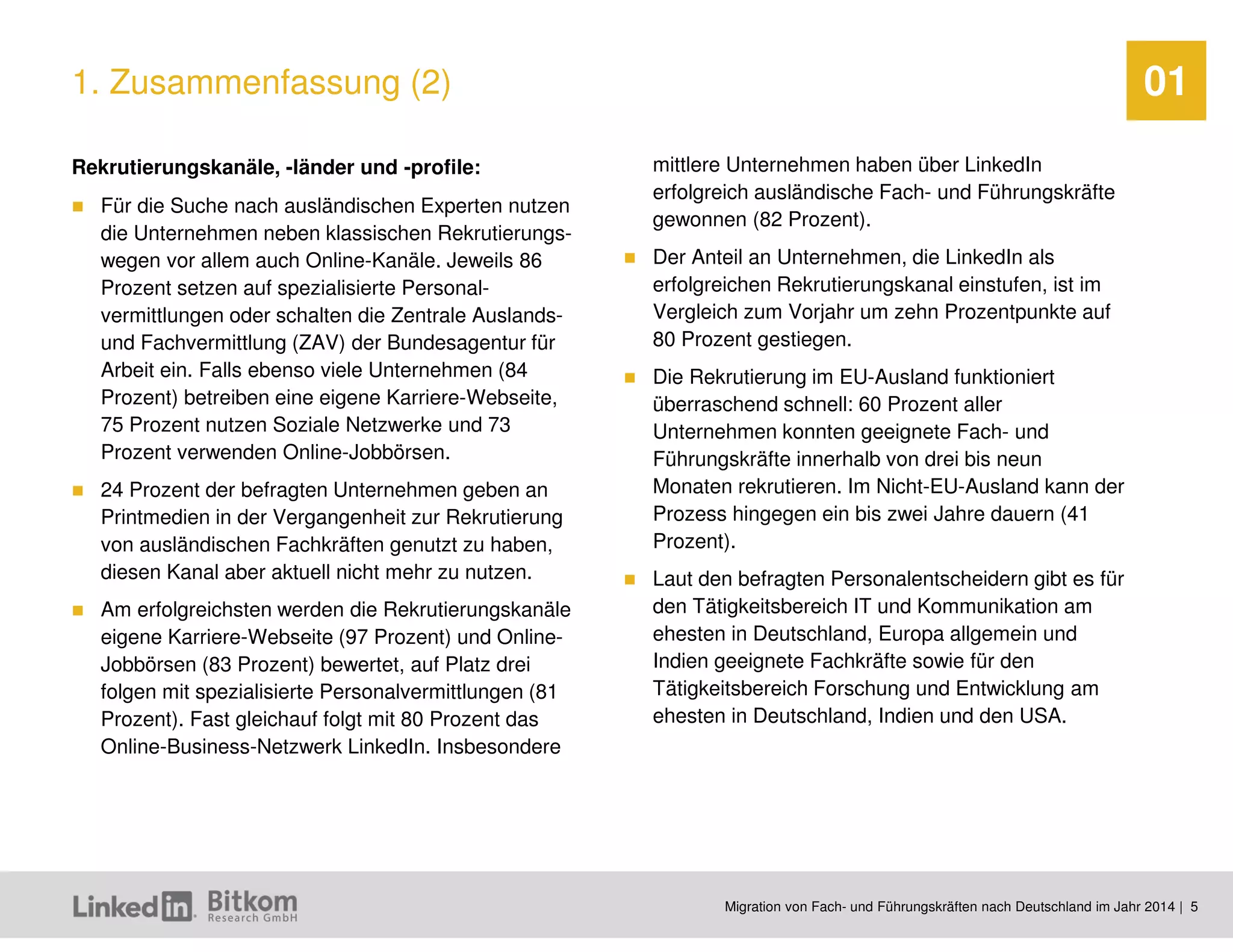 Migration von Fach- und Führungskräften nach Deutschland im Jahr 2014 | 5 
01 
Rekrutierungskanäle, -länder und -profile: 
Für die Suche nach ausländischen Experten nutzen die Unternehmen neben klassischen Rekrutierungs- wegen vor allem auch Online-Kanäle. Jeweils 86 Prozent setzen auf spezialisierte Personal- vermittlungen oder schalten die Zentrale Auslands- und Fachvermittlung (ZAV) der Bundesagentur für Arbeit ein. Falls ebenso viele Unternehmen (84 Prozent) betreiben eine eigene Karriere-Webseite, 75 Prozent nutzen Soziale Netzwerke und 73 Prozent verwenden Online-Jobbörsen. 
24 Prozent der befragten Unternehmen geben an Printmedien in der Vergangenheit zur Rekrutierung von ausländischen Fachkräften genutzt zu haben, diesen Kanal aber aktuell nicht mehr zu nutzen. 
Am erfolgreichsten werden die Rekrutierungskanäle eigene Karriere-Webseite (97 Prozent) und Online- Jobbörsen (83 Prozent) bewertet, auf Platz drei folgen mit spezialisierte Personalvermittlungen (81 Prozent). Fast gleichauf folgt mit 80 Prozent das Online-Business-Netzwerk LinkedIn. Insbesondere mittlere Unternehmen haben über LinkedIn erfolgreich ausländische Fach- und Führungskräfte gewonnen (82 Prozent). 
Der Anteil an Unternehmen, die LinkedIn als erfolgreichen Rekrutierungskanal einstufen, ist im Vergleich zum Vorjahr um zehn Prozentpunkte auf 80 Prozent gestiegen. 
Die Rekrutierung im EU-Ausland funktioniert überraschend schnell: 60 Prozent aller Unternehmen konnten geeignete Fach- und Führungskräfte innerhalb von drei bis neun Monaten rekrutieren. Im Nicht-EU-Ausland kann der Prozess hingegen ein bis zwei Jahre dauern (41 Prozent). 
Laut den befragten Personalentscheidern gibt es für den Tätigkeitsbereich IT und Kommunikation am ehesten in Deutschland, Europa allgemein und Indien geeignete Fachkräfte sowie für den Tätigkeitsbereich Forschung und Entwicklung am ehesten in Deutschland, Indien und den USA. 
1. Zusammenfassung (2)  