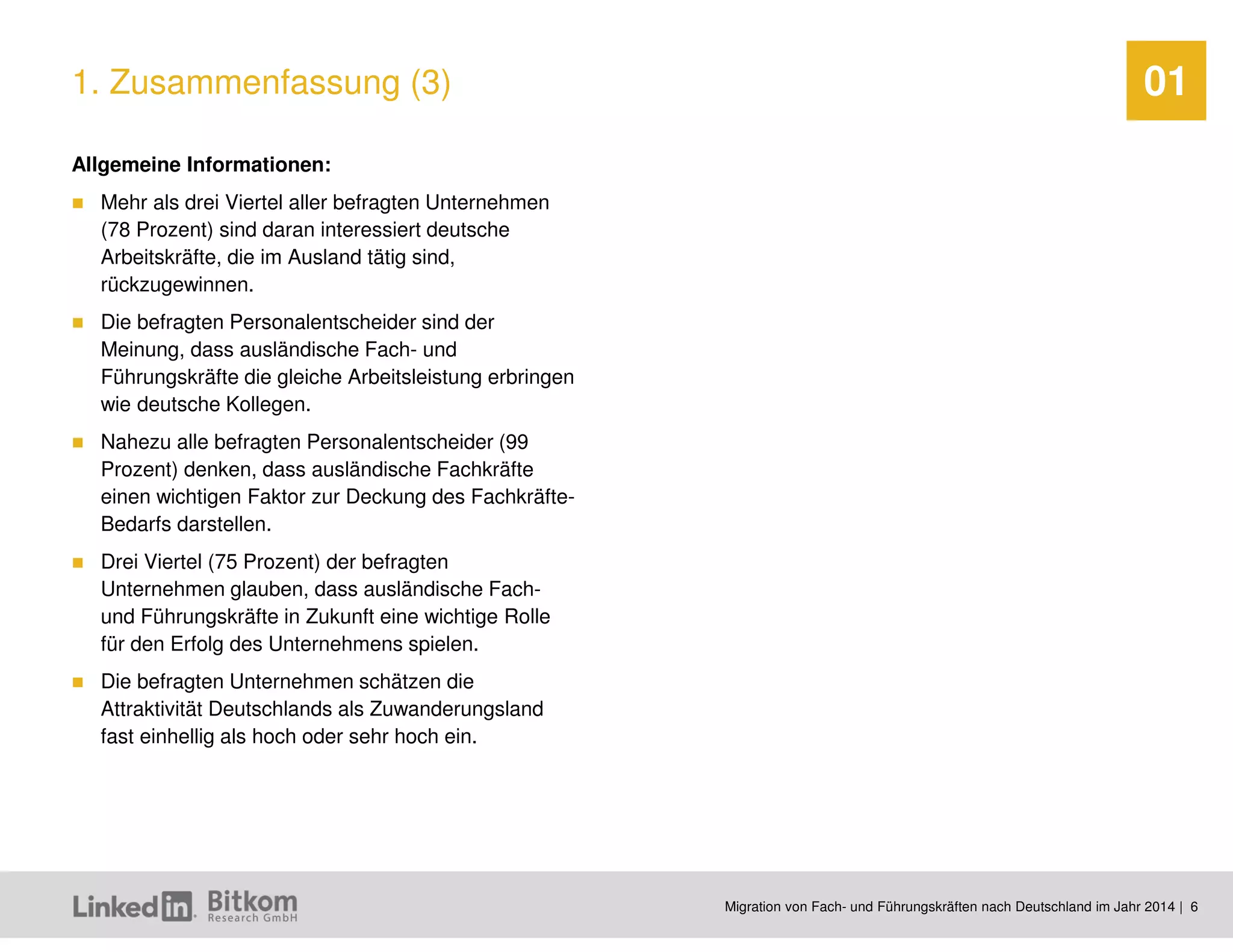 Migration von Fach- und Führungskräften nach Deutschland im Jahr 2014 | 6 
01 
Allgemeine Informationen: 
Mehr als drei Viertel aller befragten Unternehmen (78 Prozent) sind daran interessiert deutsche Arbeitskräfte, die im Ausland tätig sind, rückzugewinnen. 
Die befragten Personalentscheider sind der Meinung, dass ausländische Fach- und Führungskräfte die gleiche Arbeitsleistung erbringen wie deutsche Kollegen. 
Nahezu alle befragten Personalentscheider (99 Prozent) denken, dass ausländische Fachkräfte einen wichtigen Faktor zur Deckung des Fachkräfte- Bedarfs darstellen. 
Drei Viertel (75 Prozent) der befragten Unternehmen glauben, dass ausländische Fach- und Führungskräfte in Zukunft eine wichtige Rolle für den Erfolg des Unternehmens spielen. 
Die befragten Unternehmen schätzen die Attraktivität Deutschlands als Zuwanderungsland fast einhellig als hoch oder sehr hoch ein. 
1. Zusammenfassung (3)  