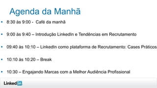 Agenda da Manhã
§  8:30 às 9:00 - Café da manhã
§  9:00 às 9:40 – Introdução LinkedIn e Tendências em Recrutamento
§  09:40 às 10:10 – LinkedIn como plataforma de Recrutamento: Cases Práticos
§  10:10 às 10:20 – Break
§  10:30 – Engajando Marcas com a Melhor Audiência Profissional
 