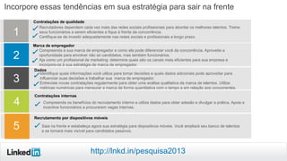 Incorpore essas tendências em sua estratégia para sair na frente
Contratações internas
Recrutamento por dispositivos móveis
1
4
5
Recrutadores dependem cada vez mais das redes sociais profissionais para abordar os melhores talentos. Treine
seus funcionários a serem eficientes e fique à frente da concorrência.
Certifique-se de investir adequadamente nas redes sociais e profissionais a longo prazo.
Contratações de qualidade
2
Compreenda a sua marca de empregador e como ela pode diferenciar você da concorrência. Aproveite a
oportunidade para envolver não só candidatos, mas também funcionários.
Aja como um profissional de marketing: determine quais são os canais mais eficientes para sua empresa e
incorpore-os à sua estratégia de marca de empregador.
Marca de empregador
Compreenda os benefícios do recrutamento interno e utilize dados para obter adesão e divulgar a prática. Apoie e
incentive funcionários a procurarem vagas internas.
Saia na frente e estabeleça agora sua estratégia para dispositivos móveis. Você ampliará seu banco de talentos
e se tornará mais visível para candidatos passivos.
3
Dados
Identifique quais informações você utiliza para tomar decisões e quais dados adicionais pode aproveitar para
influenciar suas decisões e trabalhar sua marca de empregador.
Entreviste novas contratações regularmente para obter uma análise qualitativa da marca de talentos. Utilize
métricas numéricas para mensurar a marca de forma quantitativa com o tempo e em relação aos concorrentes.
http://lnkd.in/pesquisa2013
 