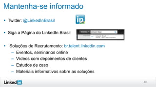 48
Mantenha-se informado
§  Twitter: @LinkedInBrasil
§  Siga a Página do LinkedIn Brasil
§  Soluções de Recrutamento: br.talent.linkedin.com
–  Eventos, seminários online
–  Vídeos com depoimentos de clientes
–  Estudos de caso
–  Materiais informativos sobre as soluções
 