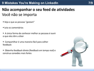 9 Mistakes You're Making on LinkedIn                    7/9

Não acompanhar o seu feed de atividades
Você não se importa
 Veja o que as pessoas "gostam“

 Leia os comentários

 A única forma de conhecer melhor as pessoas é ouvir
o que eles têm a dizer

 Compartilhar é uma maneira fácil para colher
feedback

 Obtenha feedback direto (feedback em tempo real) e
construa conexões mais fortes
 