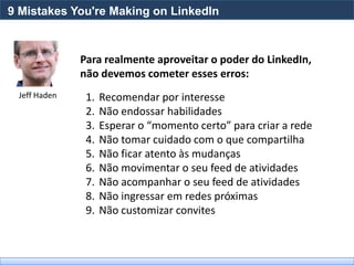 9 Mistakes You're Making on LinkedIn



              Para realmente aproveitar o poder do LinkedIn,
              não devemos cometer esses erros:
 Jeff Haden    1.   Recomendar por interesse
               2.   Não endossar habilidades
               3.   Esperar o “momento certo” para criar a rede
               4.   Não tomar cuidado com o que compartilha
               5.   Não ficar atento às mudanças
               6.   Não movimentar o seu feed de atividades
               7.   Não acompanhar o seu feed de atividades
               8.   Não ingressar em redes próximas
               9.   Não customizar convites
 