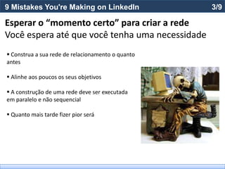 9 Mistakes You're Making on LinkedIn               3/9

Esperar o “momento certo” para criar a rede
Você espera até que você tenha uma necessidade
 Construa a sua rede de relacionamento o quanto
antes

 Alinhe aos poucos os seus objetivos

 A construção de uma rede deve ser executada
em paralelo e não sequencial

 Quanto mais tarde fizer pior será
 