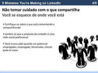 9 Mistakes You're Making on LinkedIn            4/9

Não tomar cuidado com o que compartilha
Você se esquece de onde você está

 Certifique-se sobre o que está comentando e
compartilhando

 Lembre-se que a proposta do LinkedIn é uma
rede social profissional

 Você nunca sabe quando um potencial
empregador, empregado, fornecedor, cliente
pode te notar
 