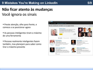9 Mistakes You're Making on LinkedIn       5/9

Não ficar atento às mudanças
Você ignora os sinais

 Preste atenção, olhe para frente, e
comece a se posicionar agora

 As pessoas inteligentes tiram o máximo
de uma ferramenta

 Pessoas realmente inteligentes fazem
também, mas planejam para saber como
tirar o máximo proveito
 