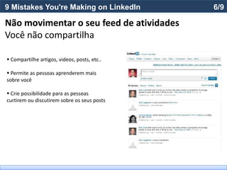 9 Mistakes You're Making on LinkedIn          6/9

Não movimentar o seu feed de atividades
Você não compartilha

 Compartilhe artigos, videos, posts, etc..

 Permite as pessoas aprenderem mais
sobre você

 Crie possibilidade para as pessoas
curtirem ou discutirem sobre os seus posts
 
