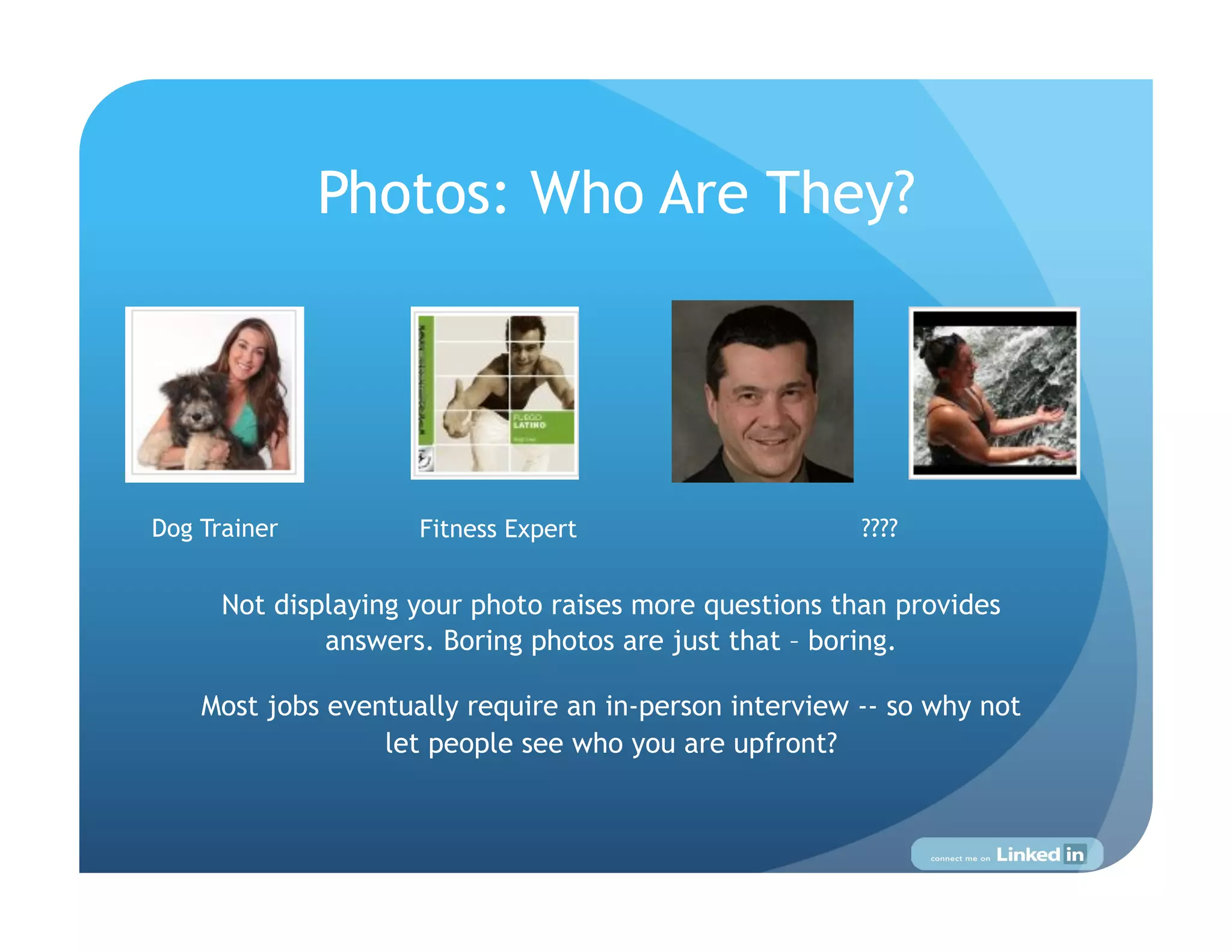 Photos: Who Are They?




Dog Trainer          Fitness Expert                     ????


      Not displaying your photo raises more questions than provides
              answers. Boring photos are just that – boring.

    Most jobs eventually require an in-person interview -- so why not
                  let people see who you are upfront?
 