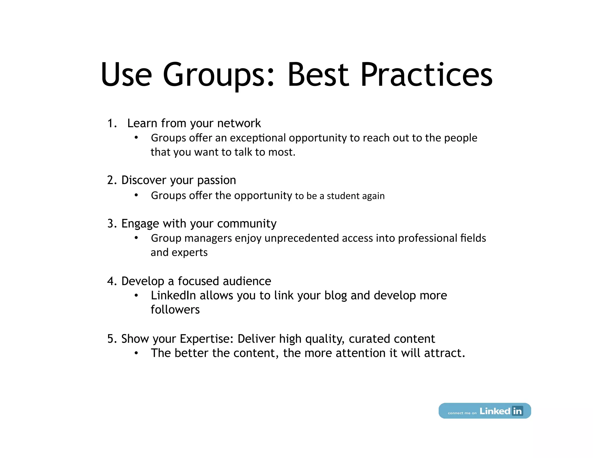 Use Groups: Best Practices
1.  Learn from your network
     •  Groups	
  oﬀer	
  an	
  excep:onal	
  opportunity	
  to	
  reach	
  out	
  to	
  the	
  people	
  
        that	
  you	
  want	
  to	
  talk	
  to	
  most.

2. Discover your passion
     •  Groups	
  oﬀer	
  the	
  opportunity	
  to	
  be	
  a	
  student	
  again

3. Engage with your community
     •  Group	
  managers	
  enjoy	
  unprecedented	
  access	
  into	
  professional	
  ﬁelds	
  
        and	
  experts

4. Develop a focused audience
     •  LinkedIn allows you to link your blog and develop more
        followers

5. Show your Expertise: Deliver high quality, curated content
     •  The better the content, the more attention it will attract.
 