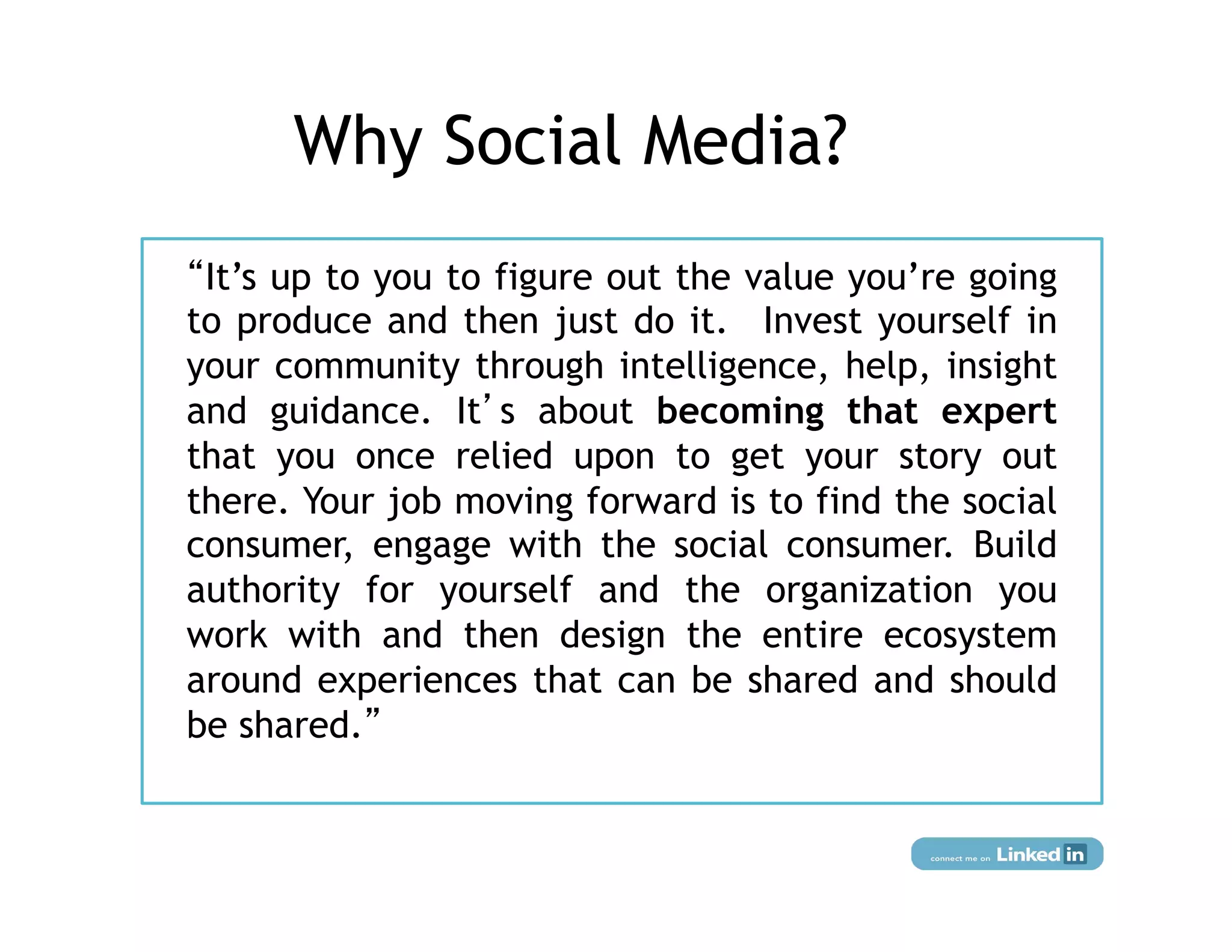 Why Social Media?
 It’s up to you to figure out the value you’re going
to produce and then just do it.  Invest yourself in
your community through intelligence, help, insight
and guidance. It s about becoming that expert
that you once relied upon to get your story out
there. Your job moving forward is to find the social
consumer, engage with the social consumer. Build
authority for yourself and the organization you
work with and then design the entire ecosystem
around experiences that can be shared and should
be shared.
 