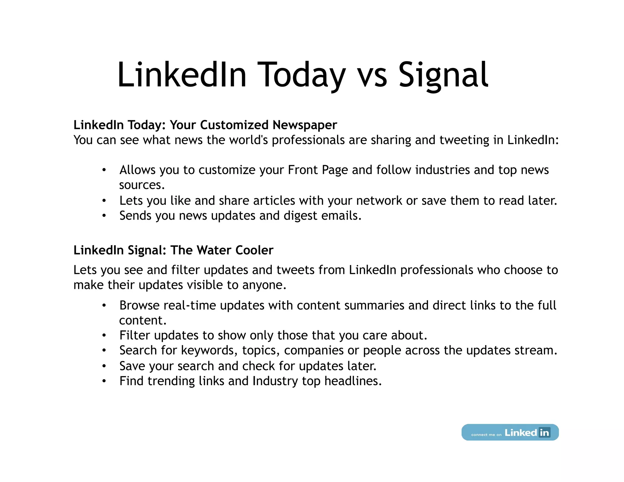 LinkedIn Today vs Signal
LinkedIn Today: Your Customized Newspaper
You can see what news the world's professionals are sharing and tweeting in LinkedIn:

    •  Allows you to customize your Front Page and follow industries and top news
       sources.
    •  Lets you like and share articles with your network or save them to read later.
    •  Sends you news updates and digest emails.

LinkedIn Signal: The Water Cooler
Lets you see and filter updates and tweets from LinkedIn professionals who choose to
make their updates visible to anyone.
    •  Browse real-time updates with content summaries and direct links to the full
       content.
    •  Filter updates to show only those that you care about.
    •  Search for keywords, topics, companies or people across the updates stream.
    •  Save your search and check for updates later.
    •  Find trending links and Industry top headlines.
 