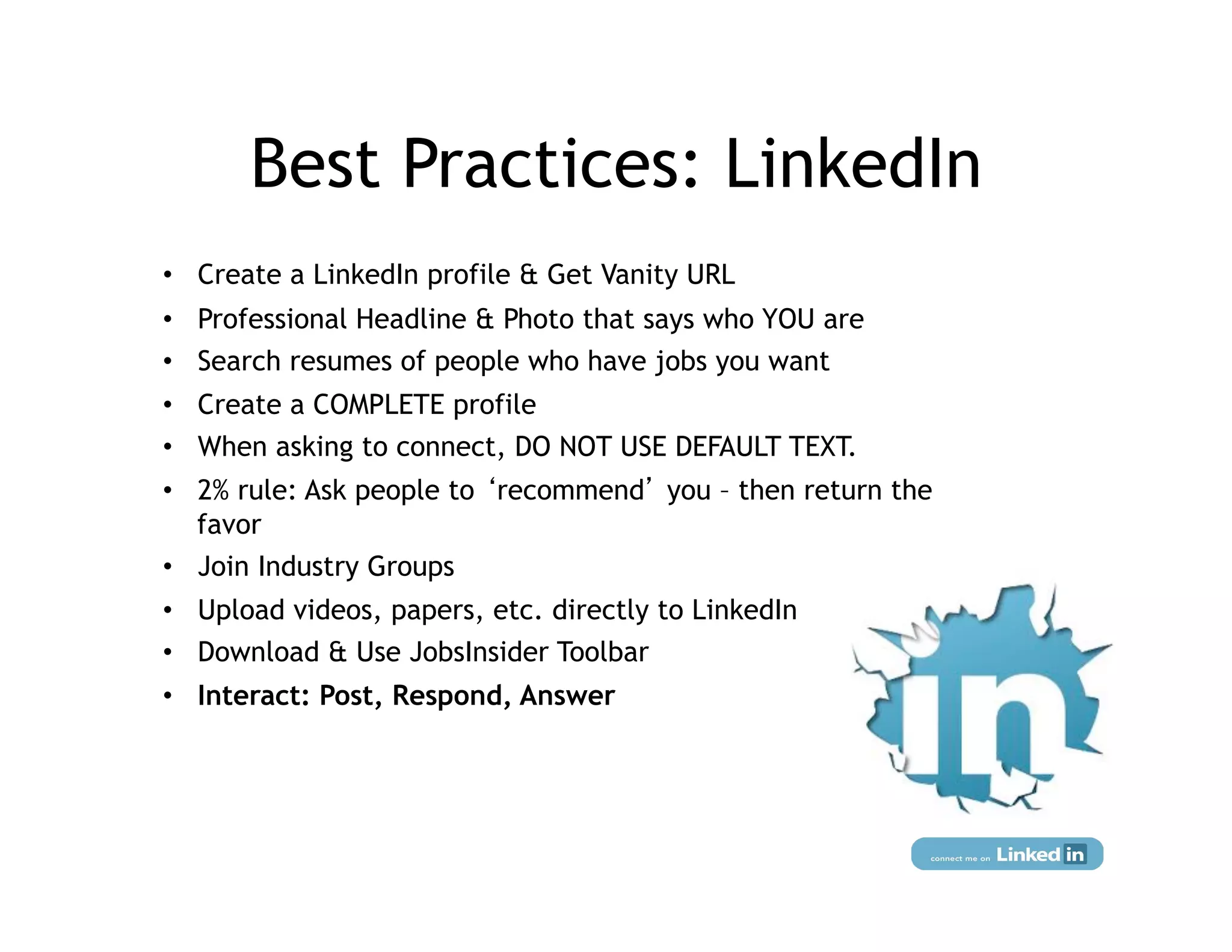 Best Practices: LinkedIn
•  Create a LinkedIn profile & Get Vanity URL
•  Professional Headline & Photo that says who YOU are
•  Search resumes of people who have jobs you want
•  Create a COMPLETE profile
•  When asking to connect, DO NOT USE DEFAULT TEXT.
•  2% rule: Ask people to recommend you – then return the
   favor
•  Join Industry Groups
•  Upload videos, papers, etc. directly to LinkedIn
•  Download & Use JobsInsider Toolbar
•  Interact: Post, Respond, Answer




                       Social Media Marketing for Actors:
                      Lorraine Goodman & Max Weinstein
 