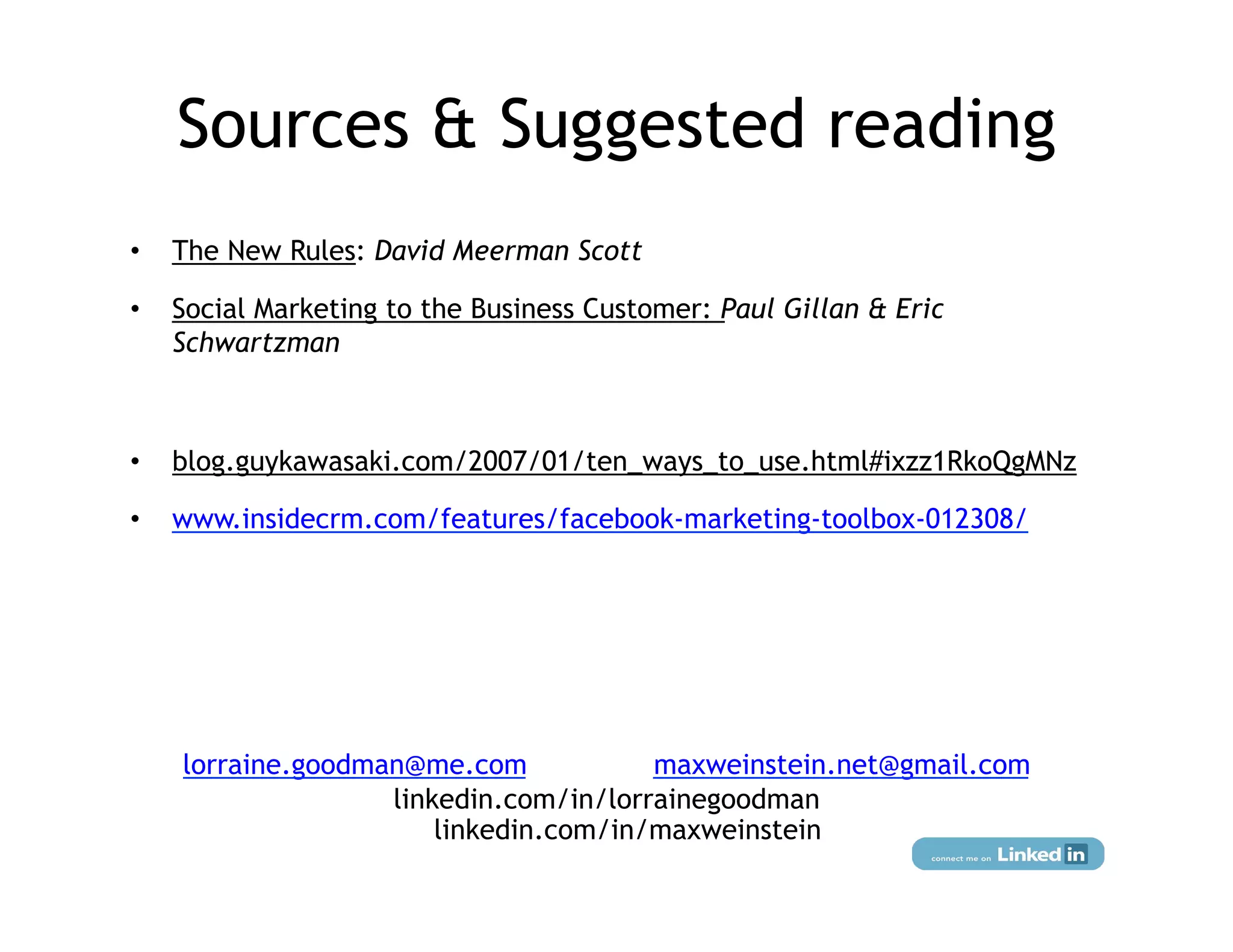 Sources & Suggested reading
•    The New Rules: David Meerman Scott

•    Social Marketing to the Business Customer: Paul Gillan & Eric
     Schwartzman



•    blog.guykawasaki.com/2007/01/ten_ways_to_use.html#ixzz1RkoQgMNz

•    www.insidecrm.com/features/facebook-marketing-toolbox-012308/




     lorraine.goodman@me.com            maxweinstein.net@gmail.com
                    linkedin.com/in/lorrainegoodman
                        linkedin.com/in/maxweinstein
 
