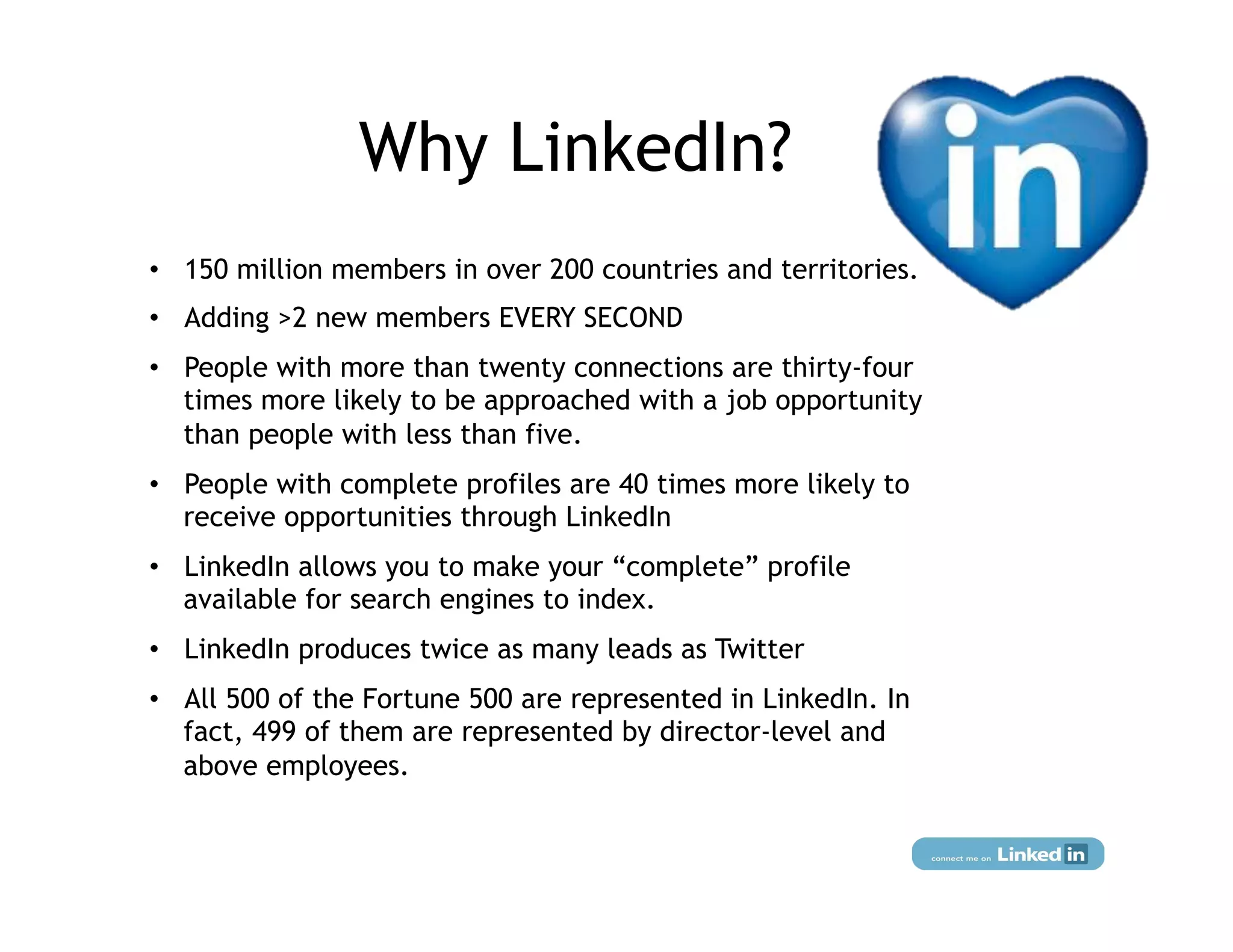 Why LinkedIn?
•  150 million members in over 200 countries and territories.
•  Adding >2 new members EVERY SECOND
•  People with more than twenty connections are thirty-four
   times more likely to be approached with a job opportunity
   than people with less than five.
•  People with complete profiles are 40 times more likely to
   receive opportunities through LinkedIn
•  LinkedIn allows you to make your “complete” profile
   available for search engines to index.
•  LinkedIn produces twice as many leads as Twitter
•  All 500 of the Fortune 500 are represented in LinkedIn. In
   fact, 499 of them are represented by director-level and
   above employees.
 
