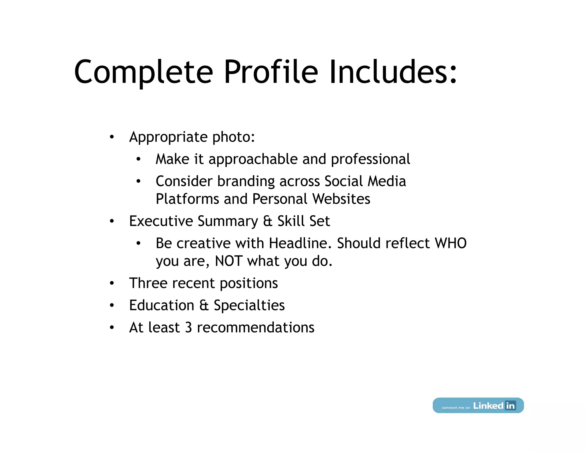 Complete Profile Includes:
  •  Appropriate photo:
      •  Make it approachable and professional
      •  Consider branding across Social Media
         Platforms and Personal Websites
  •  Executive Summary & Skill Set
      •  Be creative with Headline. Should reflect WHO
         you are, NOT what you do.
  •  Three recent positions
  •  Education & Specialties
  •  At least 3 recommendations
 