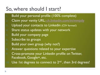 So, where should I start?
1.    Build your personal profile (100% complete)
2.    Claim your vanity URL: ch.linkedin.com/in/mmjoly
3.    Upload your contacts to Linkedin (CSV format!)
4.    Share status updates with your network
5.    Build your company page
6.    Subscribe to groups
7.    Build your own group (why not?)
8.    Answer questions related to your expertise
9.    Cross-promote your Linkedin profile on Twitter,
      Facebook, Google+, etc.
10.   Use 1st degrees to connect to 2nd , then 3rd degrees!
 