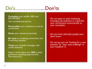 Do's……………....Don'ts
   Complete your profile 100% and
    KEYWORDS                                     Do not spam or post marketing
   Use a professional picture                    messages, job enquiries or subscribe
                                                  your connections automatically to
   Personalize your invitations to ask for       your newsletter
    connections

   Grow your network proactively                Do not invite (directly) people your
                                                  don't know
   Be open to accepting connections and
    forwarding requests
                                                 Do not say you are "looking for a new
   Treat your Linkedin messages with             position" or "your next challenge" in
    careful attention                             your headline! 

   Keep in mind where your ROI is (lead
    generation, speaking opportunities,
    interviews, etc.)
 