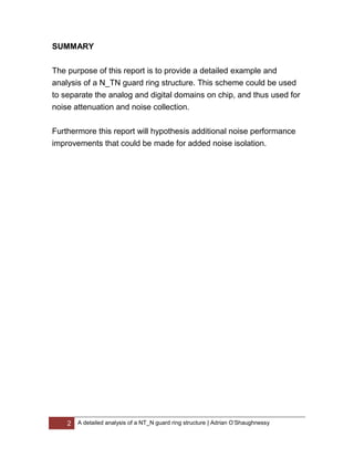 2 A detailed analysis of a NT_N guard ring structure | Adrian O’Shaughnessy
SUMMARY
The purpose of this report is to provide a detailed example and
analysis of a N_TN guard ring structure. This scheme could be used
to separate the analog and digital domains on chip, and thus used for
noise attenuation and noise collection.
Furthermore this report will hypothesis additional noise performance
improvements that could be made for added noise isolation.
 