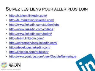 SUIVEZ LES LIENS POUR ALLER PLUS LOIN
•   http://fr.talent.linkedin.com/
•   http://fr. marketing.linkedin.com/
•   http://www.linkedin.com/studentjobs
•   http://www.linkedin.com/college
•   http://www.linkedin.com/today/
•   http://learn.linkedin.com/
•   http://careerservices.linkedin.com/
•   http://developer.linkedin.com/
•   http://linkedin.com/publisher
•   http://www.youtube.com/user/DoubleNumerique
 